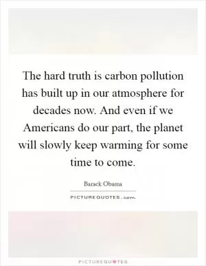 The hard truth is carbon pollution has built up in our atmosphere for decades now. And even if we Americans do our part, the planet will slowly keep warming for some time to come Picture Quote #1