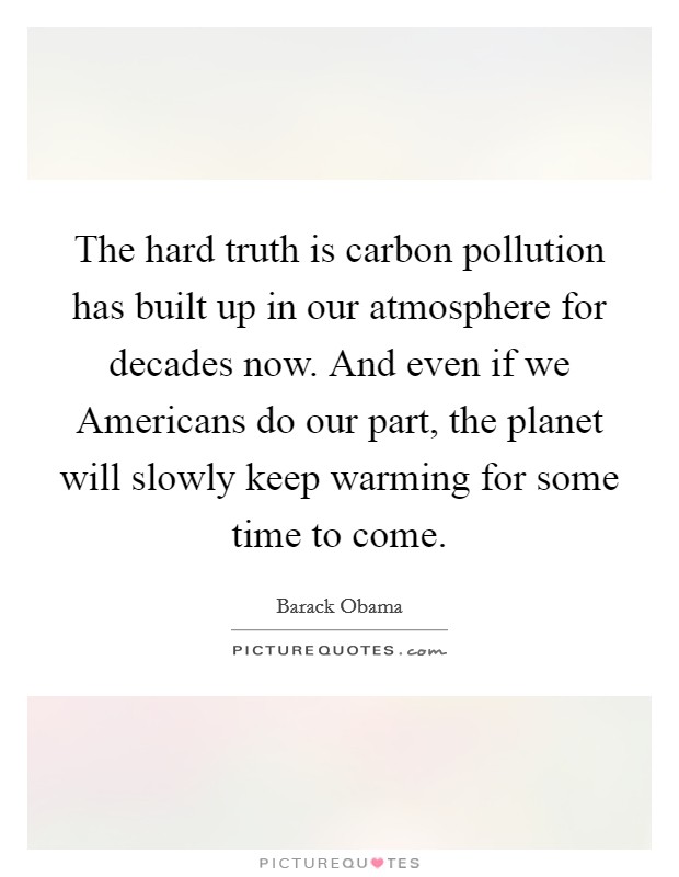 The hard truth is carbon pollution has built up in our atmosphere for decades now. And even if we Americans do our part, the planet will slowly keep warming for some time to come Picture Quote #1
