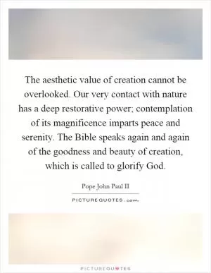 The aesthetic value of creation cannot be overlooked. Our very contact with nature has a deep restorative power; contemplation of its magnificence imparts peace and serenity. The Bible speaks again and again of the goodness and beauty of creation, which is called to glorify God Picture Quote #1