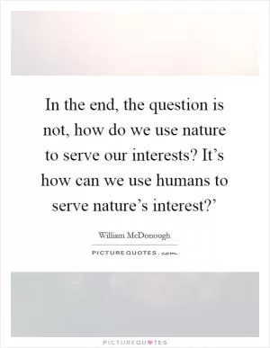 In the end, the question is not, how do we use nature to serve our interests? It’s how can we use humans to serve nature’s interest?’ Picture Quote #1