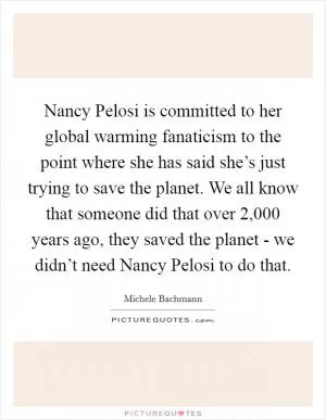 Nancy Pelosi is committed to her global warming fanaticism to the point where she has said she’s just trying to save the planet. We all know that someone did that over 2,000 years ago, they saved the planet - we didn’t need Nancy Pelosi to do that Picture Quote #1