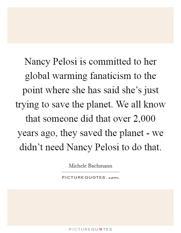 Nancy Pelosi is committed to her global warming fanaticism to the point where she has said she's just trying to save the planet. We all know that someone did that over 2,000 years ago, they saved the planet - we didn't need Nancy Pelosi to do that Picture Quote #1
