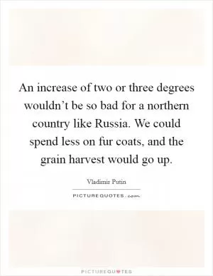 An increase of two or three degrees wouldn’t be so bad for a northern country like Russia. We could spend less on fur coats, and the grain harvest would go up Picture Quote #1