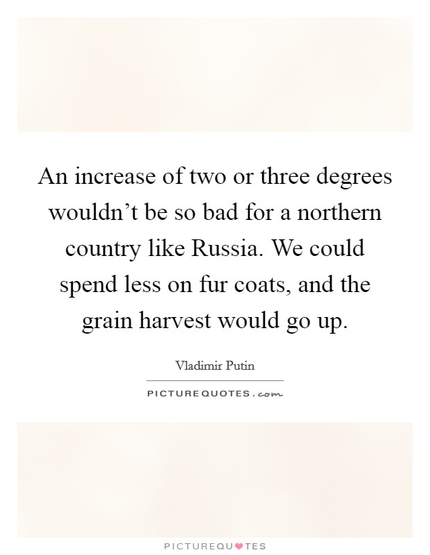 An increase of two or three degrees wouldn't be so bad for a northern country like Russia. We could spend less on fur coats, and the grain harvest would go up Picture Quote #1
