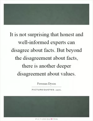 It is not surprising that honest and well-informed experts can disagree about facts. But beyond the disagreement about facts, there is another deeper disagreement about values Picture Quote #1