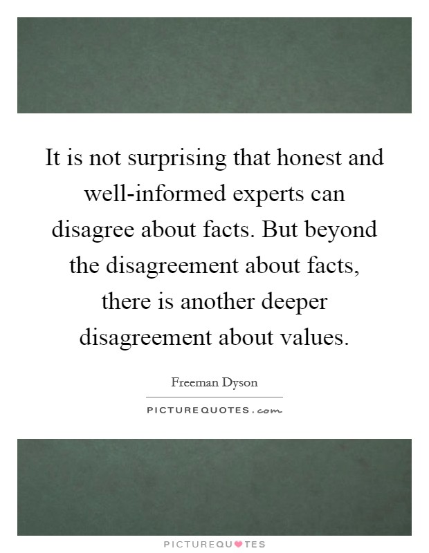 It is not surprising that honest and well-informed experts can disagree about facts. But beyond the disagreement about facts, there is another deeper disagreement about values Picture Quote #1