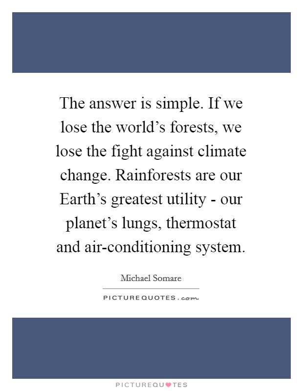 The answer is simple. If we lose the world's forests, we lose the fight against climate change. Rainforests are our Earth's greatest utility - our planet's lungs, thermostat and air-conditioning system Picture Quote #1