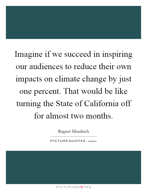 Imagine if we succeed in inspiring our audiences to reduce their own impacts on climate change by just one percent. That would be like turning the State of California off for almost two months Picture Quote #1