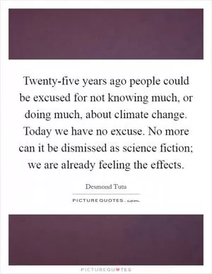 Twenty-five years ago people could be excused for not knowing much, or doing much, about climate change. Today we have no excuse. No more can it be dismissed as science fiction; we are already feeling the effects Picture Quote #1