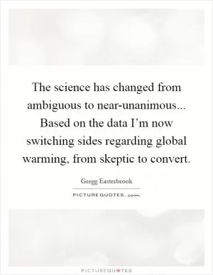 The science has changed from ambiguous to near-unanimous... Based on the data I’m now switching sides regarding global warming, from skeptic to convert Picture Quote #1