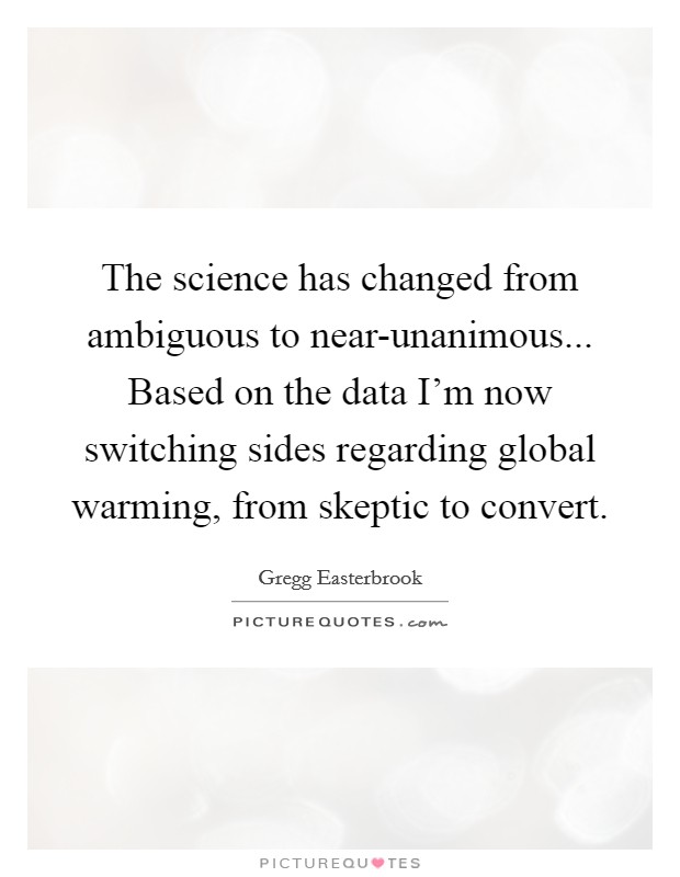 The science has changed from ambiguous to near-unanimous... Based on the data I'm now switching sides regarding global warming, from skeptic to convert Picture Quote #1