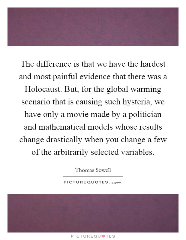 The difference is that we have the hardest and most painful evidence that there was a Holocaust. But, for the global warming scenario that is causing such hysteria, we have only a movie made by a politician and mathematical models whose results change drastically when you change a few of the arbitrarily selected variables Picture Quote #1