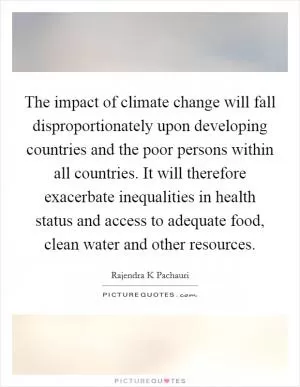 The impact of climate change will fall disproportionately upon developing countries and the poor persons within all countries. It will therefore exacerbate inequalities in health status and access to adequate food, clean water and other resources Picture Quote #1