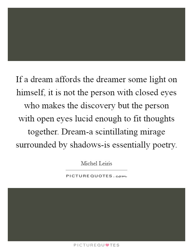If a dream affords the dreamer some light on himself, it is not the person with closed eyes who makes the discovery but the person with open eyes lucid enough to fit thoughts together. Dream-a scintillating mirage surrounded by shadows-is essentially poetry Picture Quote #1