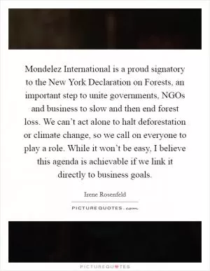 Mondelez International is a proud signatory to the New York Declaration on Forests, an important step to unite governments, NGOs and business to slow and then end forest loss. We can’t act alone to halt deforestation or climate change, so we call on everyone to play a role. While it won’t be easy, I believe this agenda is achievable if we link it directly to business goals Picture Quote #1