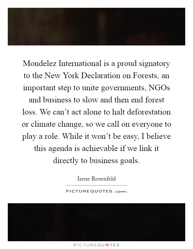 Mondelez International is a proud signatory to the New York Declaration on Forests, an important step to unite governments, NGOs and business to slow and then end forest loss. We can't act alone to halt deforestation or climate change, so we call on everyone to play a role. While it won't be easy, I believe this agenda is achievable if we link it directly to business goals Picture Quote #1