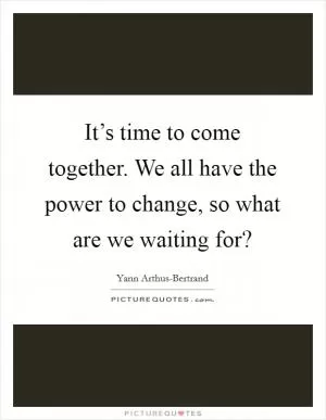 It’s time to come together. We all have the power to change, so what are we waiting for? Picture Quote #1