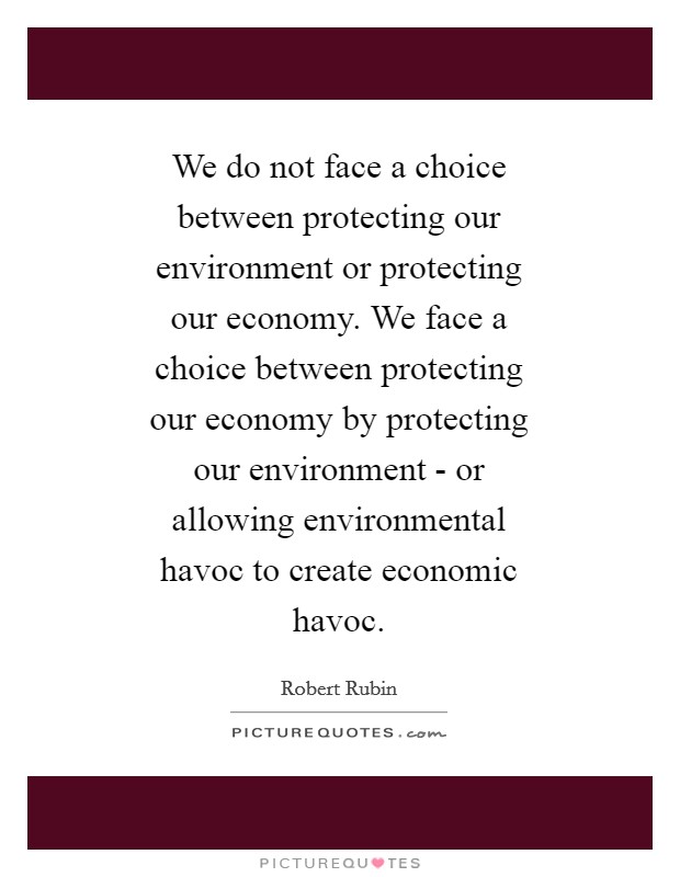 We do not face a choice between protecting our environment or protecting our economy. We face a choice between protecting our economy by protecting our environment - or allowing environmental havoc to create economic havoc Picture Quote #1