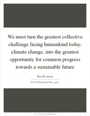 We must turn the greatest collective challenge facing humankind today, climate change, into the greatest opportunity for common progress towards a sustainable future Picture Quote #1