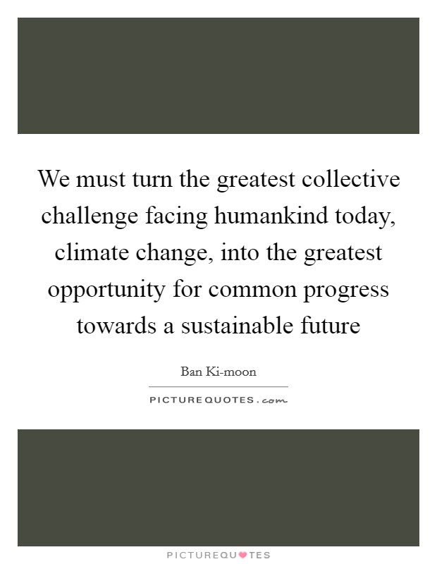 We must turn the greatest collective challenge facing humankind today, climate change, into the greatest opportunity for common progress towards a sustainable future Picture Quote #1