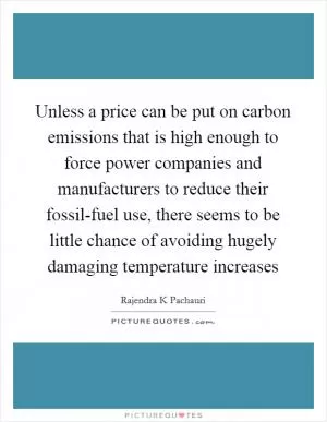 Unless a price can be put on carbon emissions that is high enough to force power companies and manufacturers to reduce their fossil-fuel use, there seems to be little chance of avoiding hugely damaging temperature increases Picture Quote #1