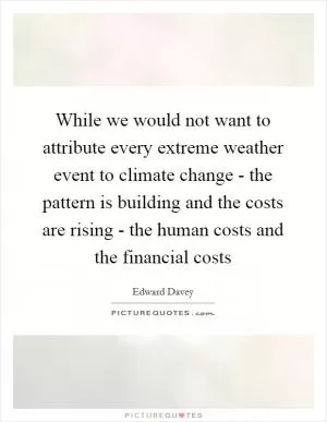 While we would not want to attribute every extreme weather event to climate change - the pattern is building and the costs are rising - the human costs and the financial costs Picture Quote #1