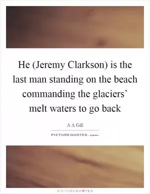 He (Jeremy Clarkson) is the last man standing on the beach commanding the glaciers’ melt waters to go back Picture Quote #1