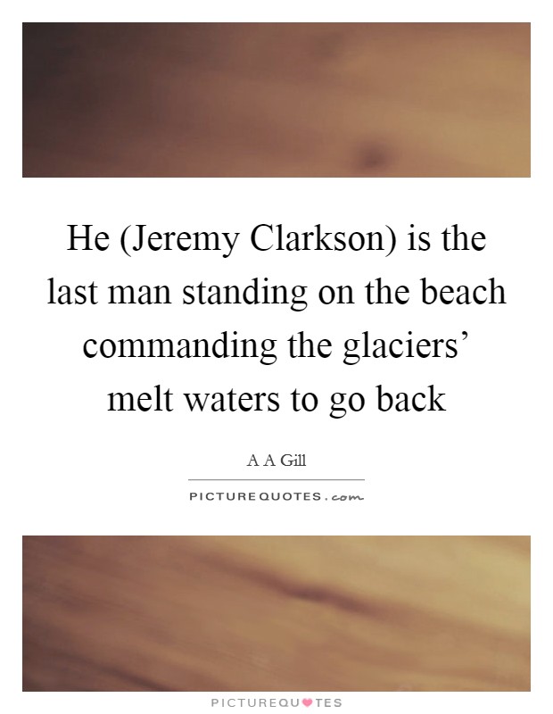 He (Jeremy Clarkson) is the last man standing on the beach commanding the glaciers' melt waters to go back Picture Quote #1