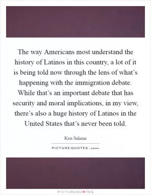 The way Americans most understand the history of Latinos in this country, a lot of it is being told now through the lens of what’s happening with the immigration debate. While that’s an important debate that has security and moral implications, in my view, there’s also a huge history of Latinos in the United States that’s never been told Picture Quote #1