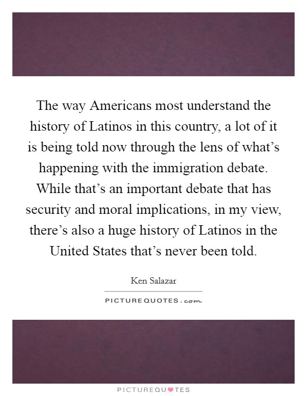 The way Americans most understand the history of Latinos in this country, a lot of it is being told now through the lens of what's happening with the immigration debate. While that's an important debate that has security and moral implications, in my view, there's also a huge history of Latinos in the United States that's never been told Picture Quote #1