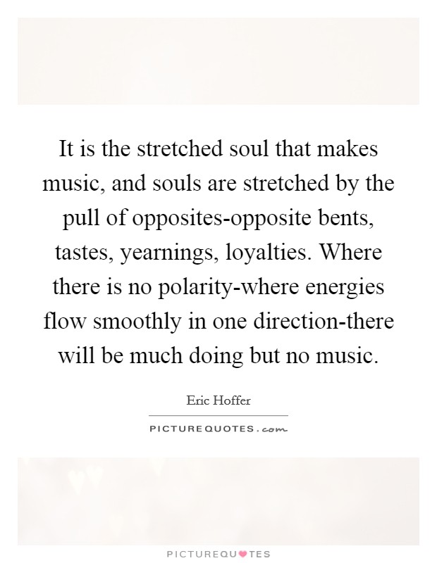 It is the stretched soul that makes music, and souls are stretched by the pull of opposites-opposite bents, tastes, yearnings, loyalties. Where there is no polarity-where energies flow smoothly in one direction-there will be much doing but no music Picture Quote #1