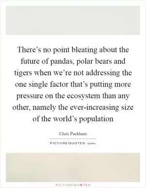 There’s no point bleating about the future of pandas, polar bears and tigers when we’re not addressing the one single factor that’s putting more pressure on the ecosystem than any other, namely the ever-increasing size of the world’s population Picture Quote #1