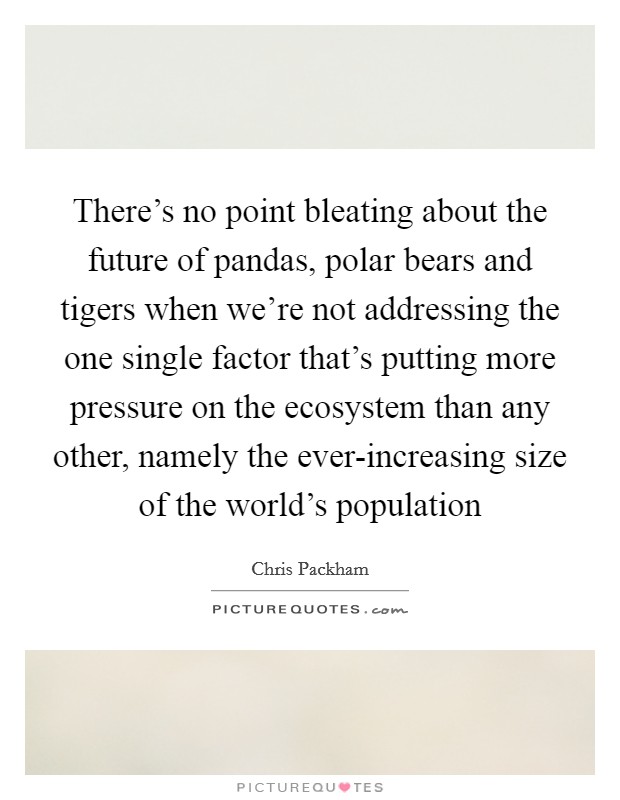 There's no point bleating about the future of pandas, polar bears and tigers when we're not addressing the one single factor that's putting more pressure on the ecosystem than any other, namely the ever-increasing size of the world's population Picture Quote #1