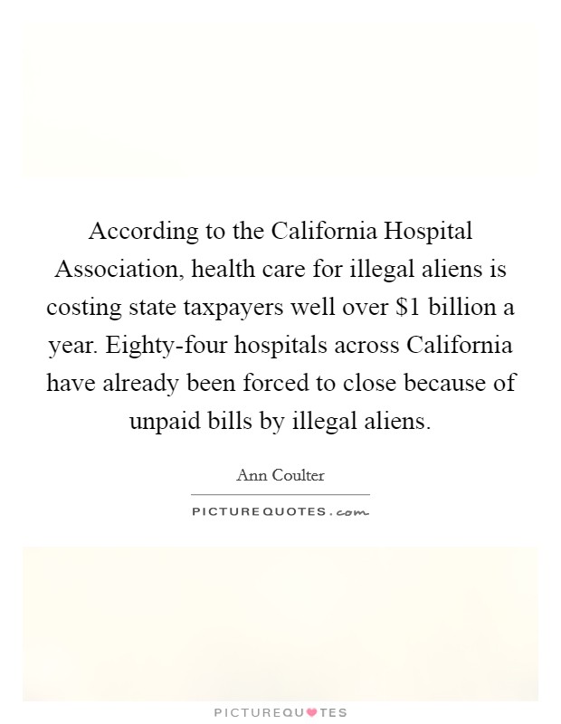 According to the California Hospital Association, health care for illegal aliens is costing state taxpayers well over $1 billion a year. Eighty-four hospitals across California have already been forced to close because of unpaid bills by illegal aliens Picture Quote #1