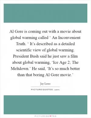 Al Gore is coming out with a movie about global warming called ‘ An Inconvenient Truth. ‘ It’s described as a detailed scientific view of global warming. President Bush said he just saw a film about global warming, ‘Ice Age 2; The Meltdown.’ He said, ‘It’s so much better than that boring Al Gore movie.’ Picture Quote #1