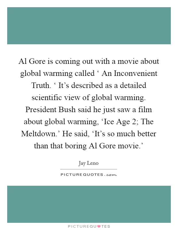 Al Gore is coming out with a movie about global warming called ‘ An Inconvenient Truth. ‘ It's described as a detailed scientific view of global warming. President Bush said he just saw a film about global warming, ‘Ice Age 2; The Meltdown.' He said, ‘It's so much better than that boring Al Gore movie.' Picture Quote #1