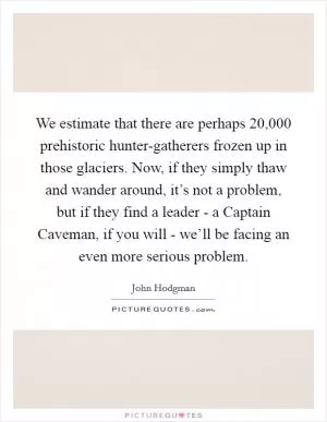 We estimate that there are perhaps 20,000 prehistoric hunter-gatherers frozen up in those glaciers. Now, if they simply thaw and wander around, it’s not a problem, but if they find a leader - a Captain Caveman, if you will - we’ll be facing an even more serious problem Picture Quote #1