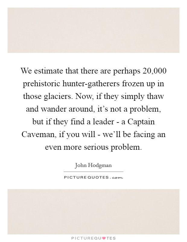 We estimate that there are perhaps 20,000 prehistoric hunter-gatherers frozen up in those glaciers. Now, if they simply thaw and wander around, it's not a problem, but if they find a leader - a Captain Caveman, if you will - we'll be facing an even more serious problem Picture Quote #1