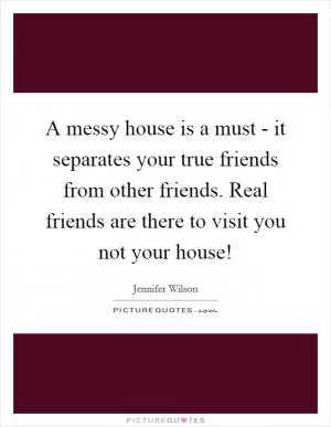 A messy house is a must - it separates your true friends from other friends. Real friends are there to visit you not your house! Picture Quote #1
