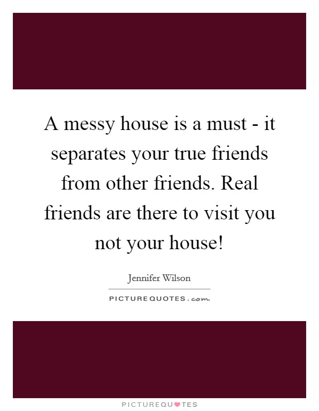 A messy house is a must - it separates your true friends from other friends. Real friends are there to visit you not your house! Picture Quote #1
