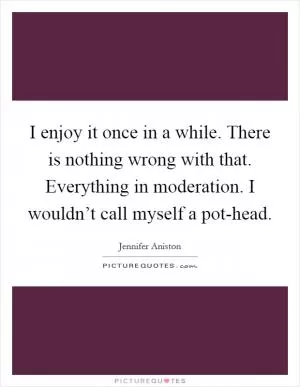 I enjoy it once in a while. There is nothing wrong with that. Everything in moderation. I wouldn’t call myself a pot-head Picture Quote #1