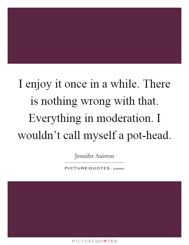 I enjoy it once in a while. There is nothing wrong with that. Everything in moderation. I wouldn't call myself a pot-head Picture Quote #1