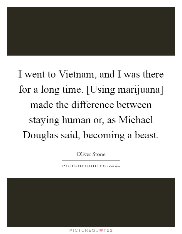 I went to Vietnam, and I was there for a long time. [Using marijuana] made the difference between staying human or, as Michael Douglas said, becoming a beast Picture Quote #1