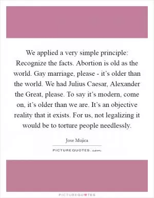 We applied a very simple principle: Recognize the facts. Abortion is old as the world. Gay marriage, please - it’s older than the world. We had Julius Caesar, Alexander the Great, please. To say it’s modern, come on, it’s older than we are. It’s an objective reality that it exists. For us, not legalizing it would be to torture people needlessly Picture Quote #1