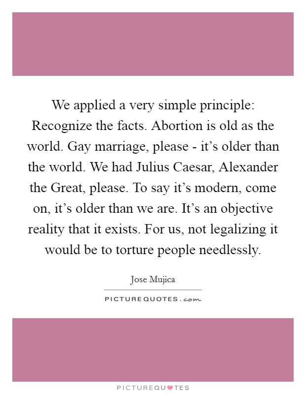 We applied a very simple principle: Recognize the facts. Abortion is old as the world. Gay marriage, please - it's older than the world. We had Julius Caesar, Alexander the Great, please. To say it's modern, come on, it's older than we are. It's an objective reality that it exists. For us, not legalizing it would be to torture people needlessly Picture Quote #1