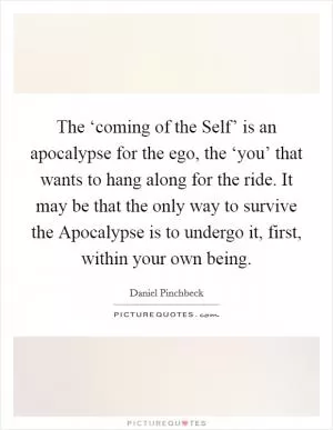 The ‘coming of the Self’ is an apocalypse for the ego, the ‘you’ that wants to hang along for the ride. It may be that the only way to survive the Apocalypse is to undergo it, first, within your own being Picture Quote #1