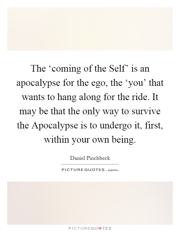 The ‘coming of the Self' is an apocalypse for the ego, the ‘you' that wants to hang along for the ride. It may be that the only way to survive the Apocalypse is to undergo it, first, within your own being Picture Quote #1