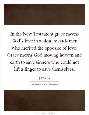 In the New Testament grace means God’s love in action towards men who merited the opposite of love. Grace means God moving heaven and earth to save sinners who could not lift a finger to save themselves Picture Quote #1