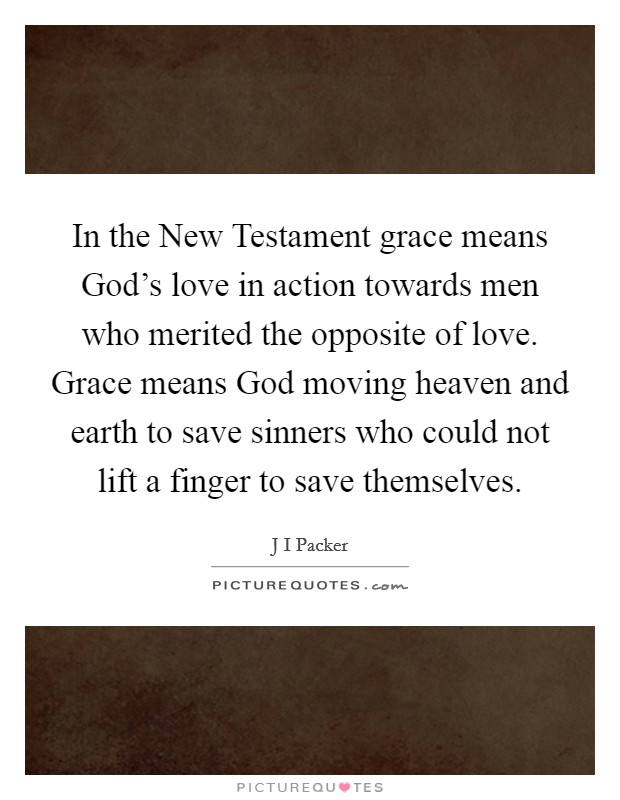 In the New Testament grace means God's love in action towards men who merited the opposite of love. Grace means God moving heaven and earth to save sinners who could not lift a finger to save themselves Picture Quote #1