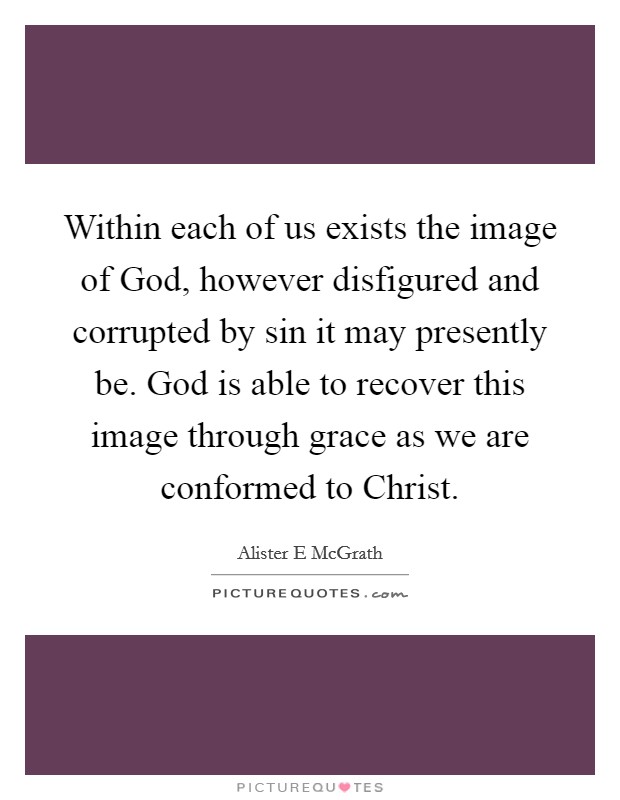Within each of us exists the image of God, however disfigured and corrupted by sin it may presently be. God is able to recover this image through grace as we are conformed to Christ Picture Quote #1